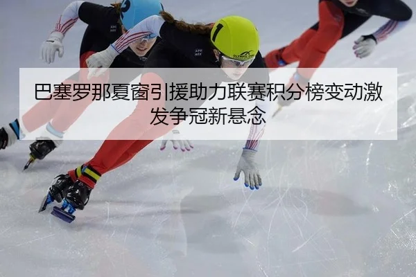 巴塞罗那夏窗引援助力联赛积分榜变动激发争冠新悬念